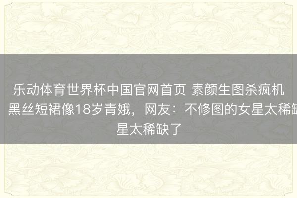 乐动体育世界杯中国官网首页 素颜生图杀疯机场！黑丝短裙像18岁青娥，网友：不修图的女星太稀缺了