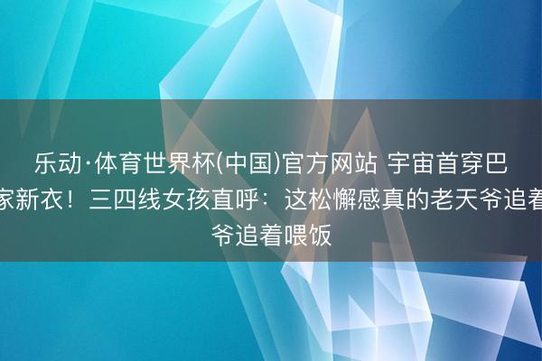 乐动·体育世界杯(中国)官方网站 宇宙首穿巴黎世家新衣！三四线女孩直呼：这松懈感真的老天爷追着喂饭