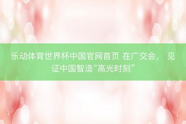 乐动体育世界杯中国官网首页 在广交会， 见证中国智造“高光时刻”