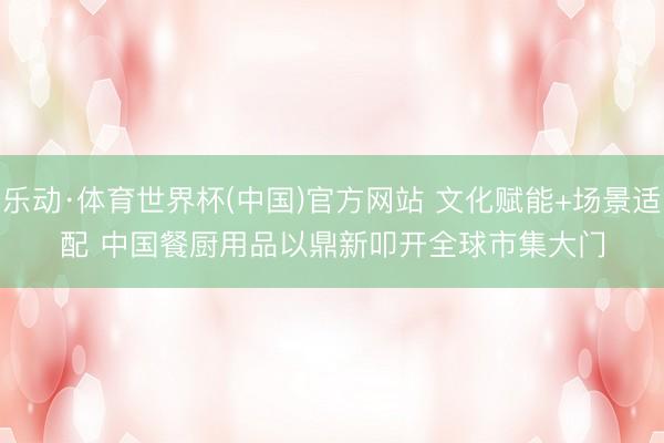 乐动·体育世界杯(中国)官方网站 文化赋能+场景适配 中国餐厨用品以鼎新叩开全球市集大门