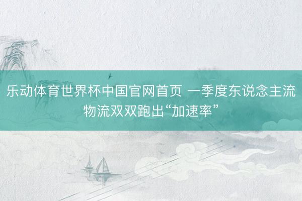 乐动体育世界杯中国官网首页 一季度东说念主流物流双双跑出“加速率”