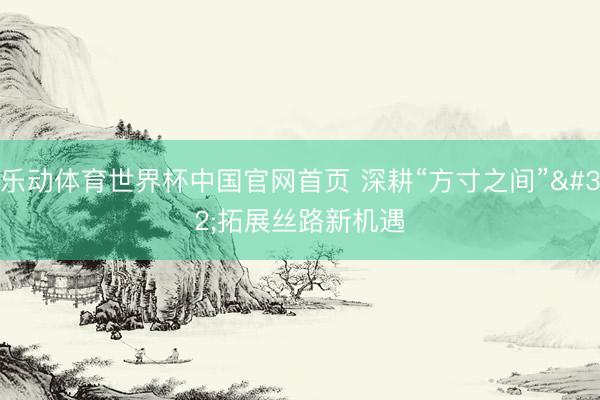乐动体育世界杯中国官网首页 深耕“方寸之间” 拓展丝路新机遇
