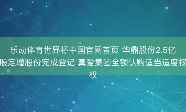 乐动体育世界杯中国官网首页 华鼎股份2.5亿股定增股份完成登记 真爱集团全额认购适当适度权