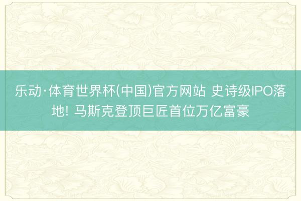 乐动·体育世界杯(中国)官方网站 史诗级IPO落地! 马斯克登顶巨匠首位万亿富豪