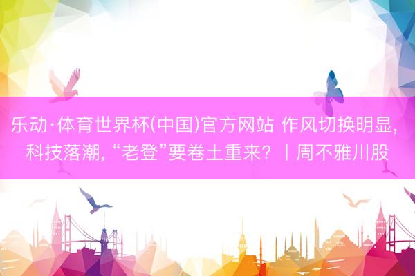 乐动·体育世界杯(中国)官方网站 作风切换明显， 科技落潮， “老登”要卷土重来? 丨周不雅川股