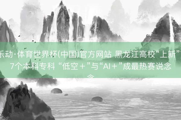 乐动·体育世界杯(中国)官方网站 黑龙江高校“上新”77个本科专科 “低空＋”与“AI＋”成最热赛说念