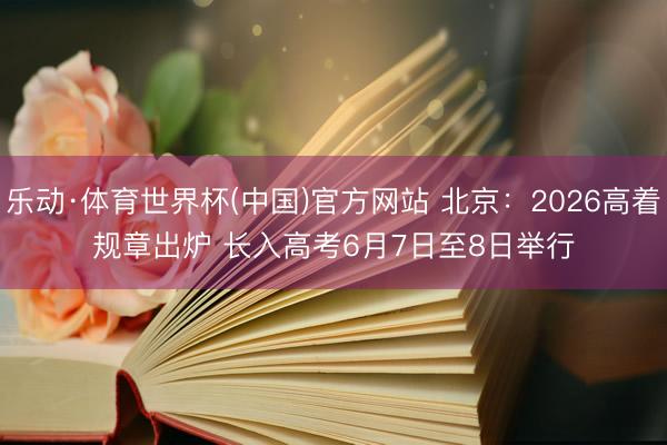 乐动·体育世界杯(中国)官方网站 北京：2026高着规章出炉 长入高考6月7日至8日举行