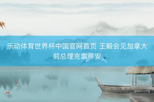 乐动体育世界杯中国官网首页 王毅会见加拿大前总理克雷蒂安