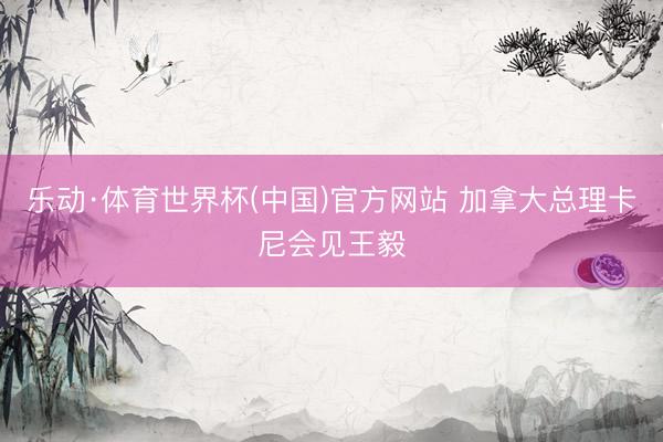 乐动·体育世界杯(中国)官方网站 加拿大总理卡尼会见王毅