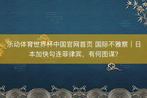 乐动体育世界杯中国官网首页 国际不雅察｜日本加快勾连菲律宾，有何图谋？
