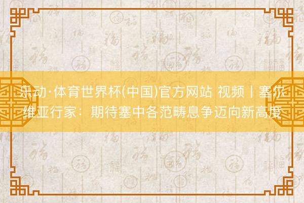 乐动·体育世界杯(中国)官方网站 视频丨塞尔维亚行家：期待塞中各范畴息争迈向新高度
