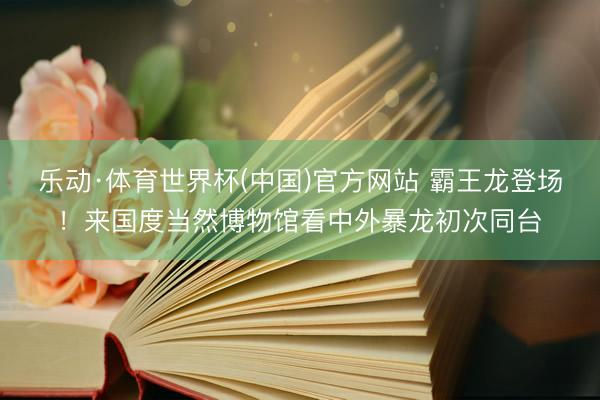 乐动·体育世界杯(中国)官方网站 霸王龙登场！来国度当然博物馆看中外暴龙初次同台