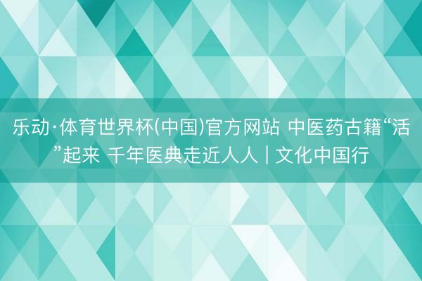 乐动·体育世界杯(中国)官方网站 中医药古籍“活”起来 千年医典走近人人 | 文化中国行