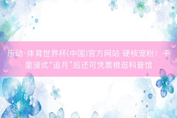 乐动·体育世界杯(中国)官方网站 硬核宠粉！千里浸式“追月”后还可凭票根逛科普馆