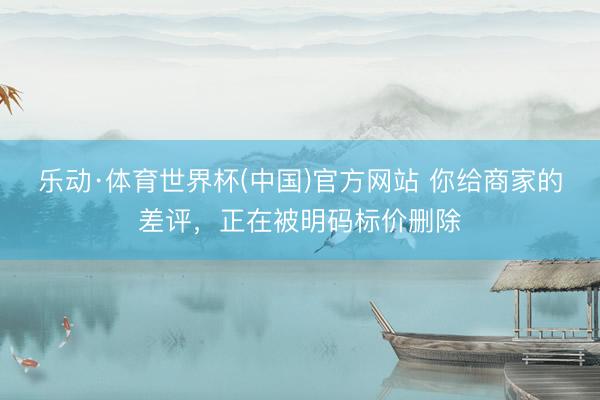 乐动·体育世界杯(中国)官方网站 你给商家的差评，正在被明码标价删除