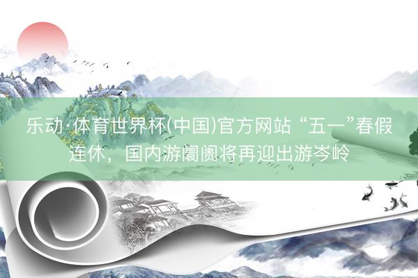 乐动·体育世界杯(中国)官方网站 “五一”春假连休，国内游阛阓将再迎出游岑岭