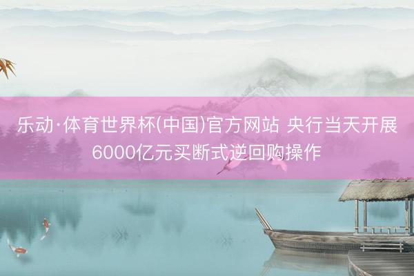 乐动·体育世界杯(中国)官方网站 央行当天开展6000亿元买断式逆回购操作