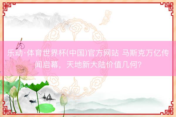 乐动·体育世界杯(中国)官方网站 马斯克万亿传闻启幕，天地新大陆价值几何？