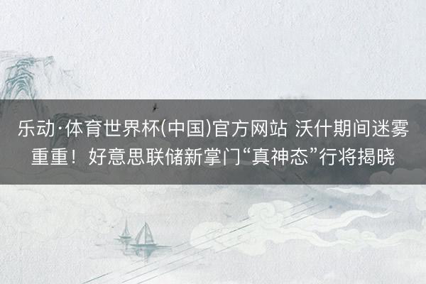 乐动·体育世界杯(中国)官方网站 沃什期间迷雾重重！好意思联储新掌门“真神态”行将揭晓