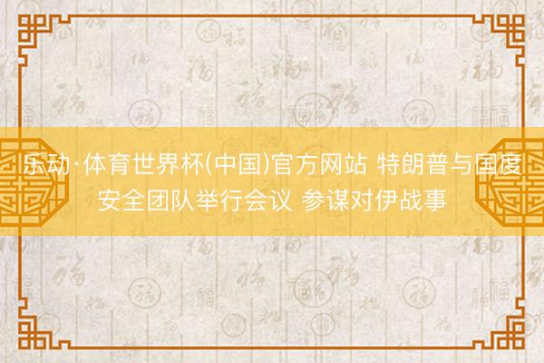 乐动·体育世界杯(中国)官方网站 特朗普与国度安全团队举行会议 参谋对伊战事