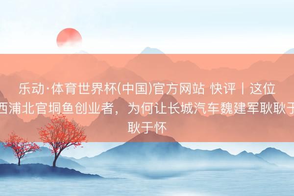 乐动·体育世界杯(中国)官方网站 快评丨这位广西浦北官垌鱼创业者，为何让长城汽车魏建军耿耿于怀