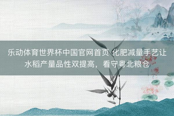 乐动体育世界杯中国官网首页 化肥减量手艺让水稻产量品性双提高，看守粤北粮仓
