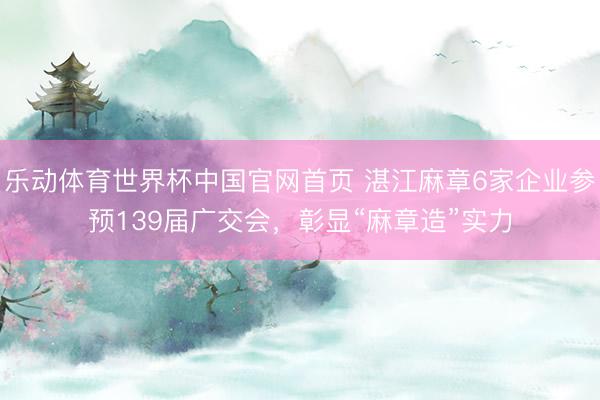 乐动体育世界杯中国官网首页 湛江麻章6家企业参预139届广交会,彰显“麻章造”实力