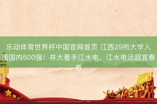 乐动体育世界杯中国官网首页 江西29所大学入围国内500强！井大着手江水电，江水电远超宜春