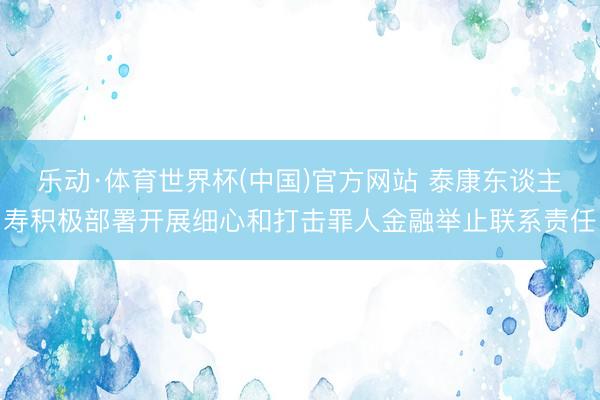 乐动·体育世界杯(中国)官方网站 泰康东谈主寿积极部署开展细心和打击罪人金融举止联系责任