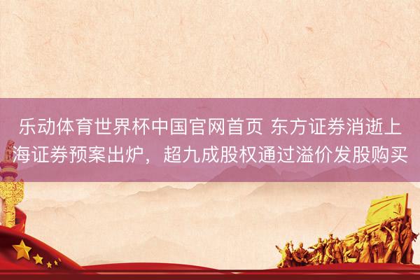 乐动体育世界杯中国官网首页 东方证券消逝上海证券预案出炉，超九成股权通过溢价发股购买