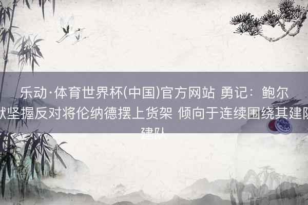乐动·体育世界杯(中国)官方网站 勇记：鲍尔默坚握反对将伦纳德摆上货架 倾向于连续围绕其建队