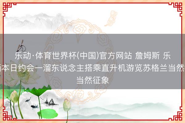 乐动·体育世界杯(中国)官方网站 詹姆斯 乐福晒本日约会一溜东说念主搭乘直升机游览苏格兰当然征象