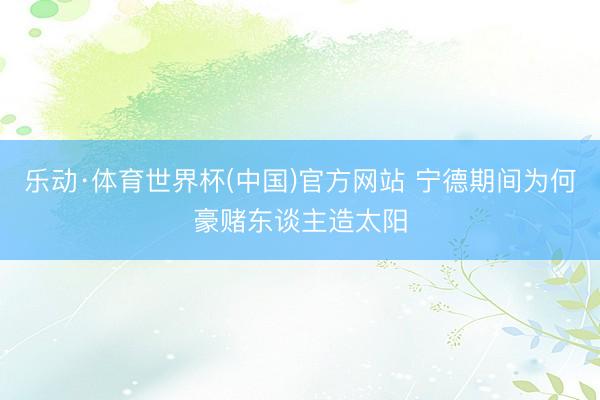 乐动·体育世界杯(中国)官方网站 宁德期间为何豪赌东谈主造太阳