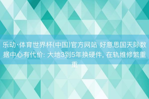 乐动·体育世界杯(中国)官方网站 好意思国天际数据中心有代价: 大地3到5年换硬件， 在轨维修繁重