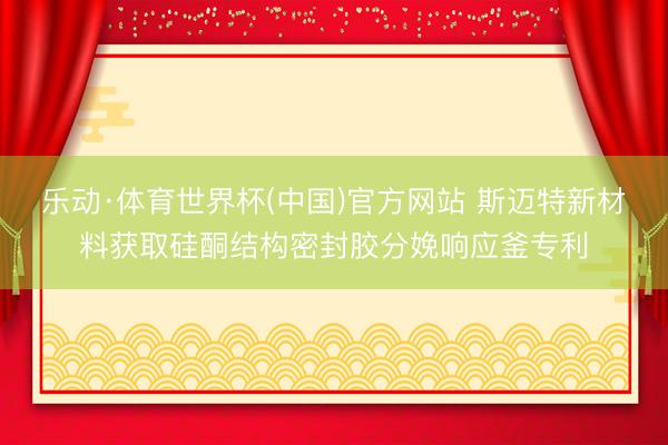 乐动·体育世界杯(中国)官方网站 斯迈特新材料获取硅酮结构密封胶分娩响应釜专利