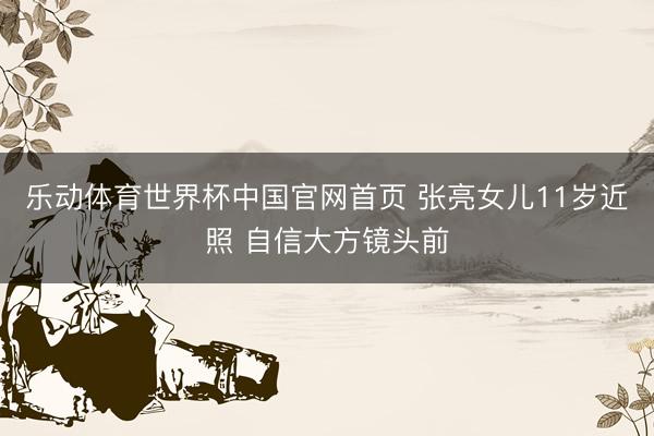 乐动体育世界杯中国官网首页 张亮女儿11岁近照 自信大方镜头前