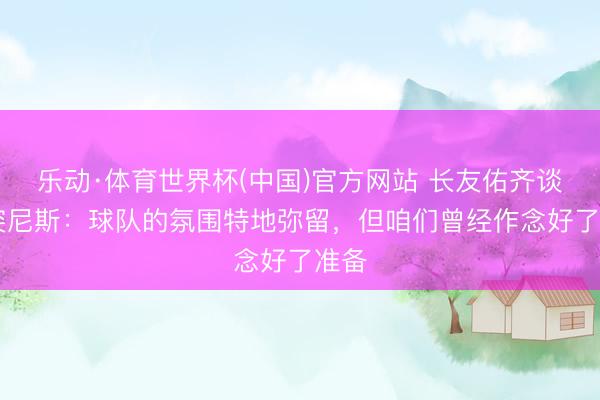 乐动·体育世界杯(中国)官方网站 长友佑齐谈VS突尼斯:球队的氛围特地弥留,但咱们曾经作念好了准备