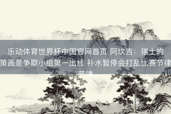 乐动体育世界杯中国官网首页 阿坎吉:瑞士的策画是争取小组第一出线 补水暂停会打乱比赛节律