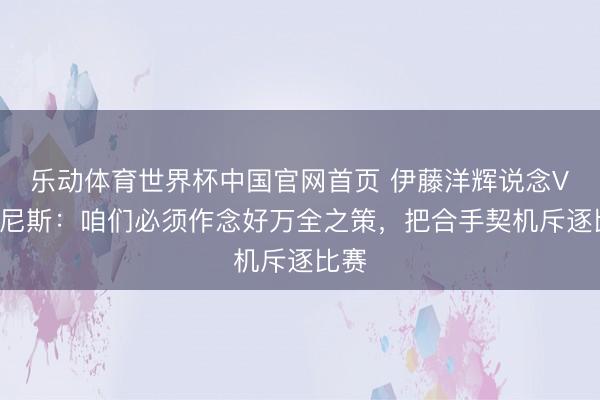 乐动体育世界杯中国官网首页 伊藤洋辉说念VS突尼斯:咱们必须作念好万全之策,把合手契机斥逐比赛